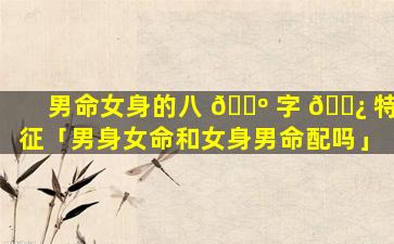 男命女身的八 🐺 字 🌿 特征「男身女命和女身男命配吗」